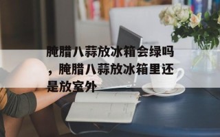 腌腊八蒜放冰箱会绿吗，腌腊八蒜放冰箱里还是放室外