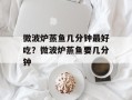 微波炉蒸鱼几分钟最好吃？微波炉蒸鱼要几分钟
