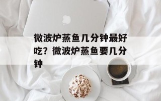 微波炉蒸鱼几分钟最好吃？微波炉蒸鱼要几分钟