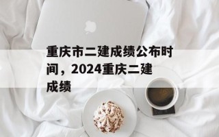 重庆市二建成绩公布时间，2024重庆二建成绩