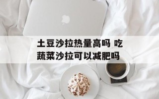 土豆沙拉热量高吗 吃蔬菜沙拉可以减肥吗