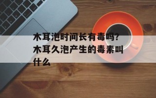 木耳泡时间长有毒吗？木耳久泡产生的毒素叫什么