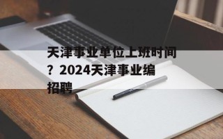 天津事业单位上班时间？2024天津事业编招聘