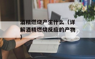 酒精燃烧产生什么（详解酒精燃烧反应的产物）