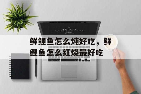 鲜鲤鱼怎么炖好吃，鲜鲤鱼怎么红烧最好吃-第1张图片-