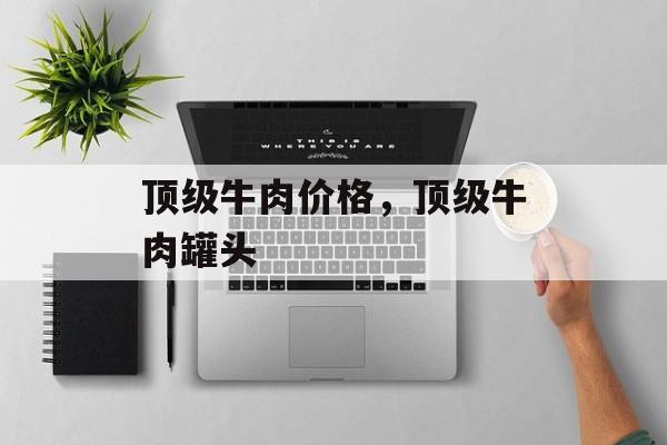 顶级牛肉价格，顶级牛肉罐头-第1张图片-