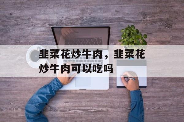 韭菜花炒牛肉，韭菜花炒牛肉可以吃吗-第1张图片-