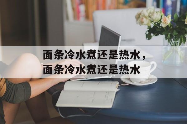 面条冷水煮还是热水，面条冷水煮还是热水-第1张图片-