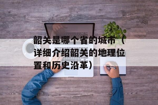 韶关是哪个省的城市（详细介绍韶关的地理位置和历史沿革）-第1张图片-