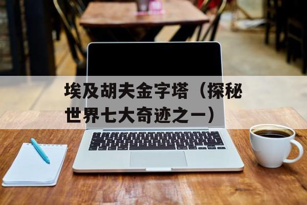 埃及胡夫金字塔（探秘世界七大奇迹之一）-第1张图片-