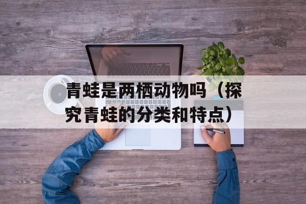 青蛙是两栖动物吗（探究青蛙的分类和特点）-第1张图片-