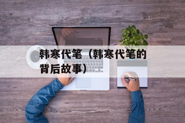 韩寒代笔（韩寒代笔的背后故事）-第1张图片-