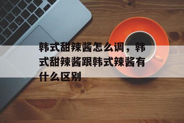 韩式甜辣酱怎么调，韩式甜辣酱跟韩式辣酱有什么区别-第1张图片-