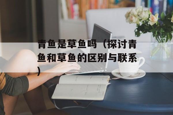 青鱼是草鱼吗（探讨青鱼和草鱼的区别与联系）-第1张图片-