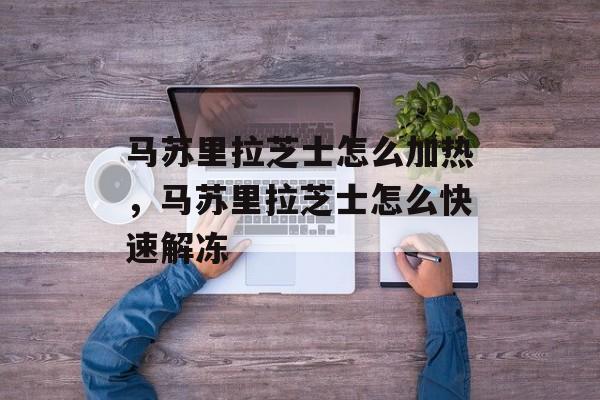 马苏里拉芝士怎么加热，马苏里拉芝士怎么快速解冻-第1张图片-