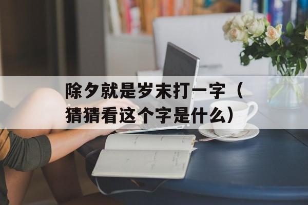 除夕就是岁末打一字（猜猜看这个字是什么）-第1张图片-