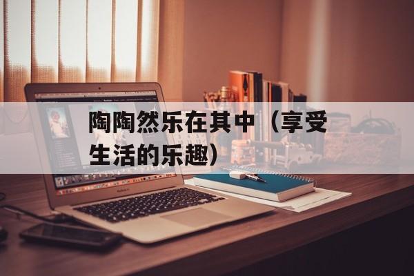 陶陶然乐在其中（享受生活的乐趣）-第1张图片-