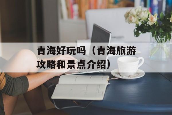 青海好玩吗（青海旅游攻略和景点介绍）-第1张图片-