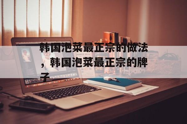 韩国泡菜最正宗的做法，韩国泡菜最正宗的牌子-第1张图片-