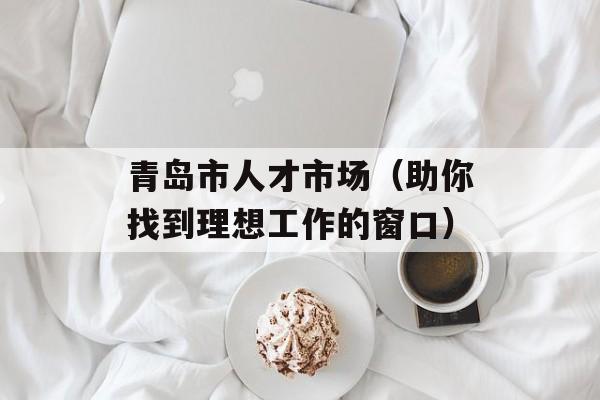 青岛市人才市场（助你找到理想工作的窗口）-第1张图片-