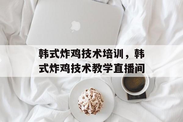 韩式炸鸡技术培训，韩式炸鸡技术教学直播间-第1张图片-