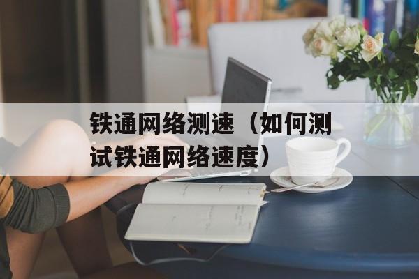 铁通网络测速（如何测试铁通网络速度）-第1张图片-