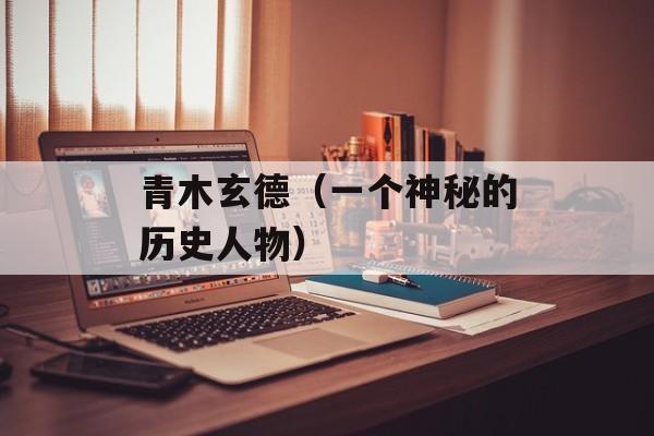 青木玄德（一个神秘的历史人物）-第1张图片-