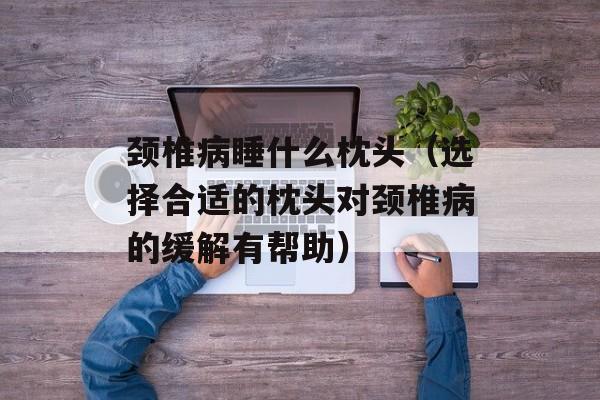 颈椎病睡什么枕头（选择合适的枕头对颈椎病的缓解有帮助）-第1张图片-
