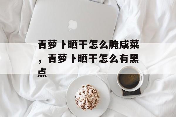 青萝卜晒干怎么腌咸菜，青萝卜晒干怎么有黑点-第1张图片-