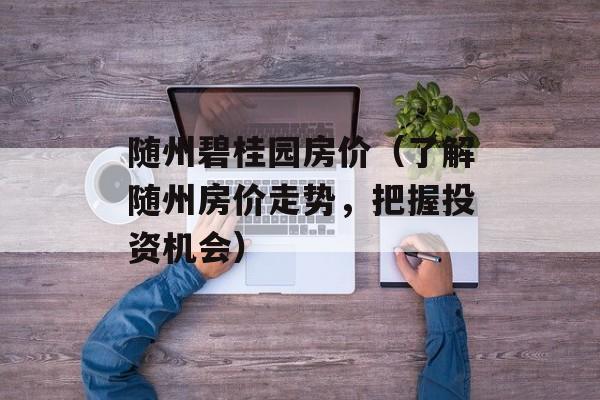 随州碧桂园房价（了解随州房价走势，把握投资机会）-第1张图片-