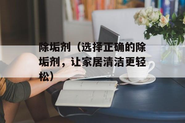 除垢剂（选择正确的除垢剂，让家居清洁更轻松）-第1张图片-