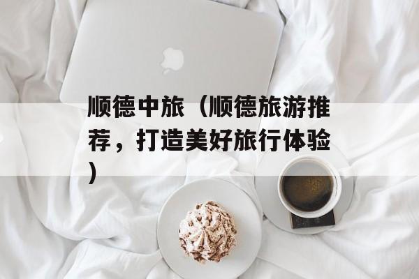 顺德中旅（顺德旅游推荐，打造美好旅行体验）-第1张图片-