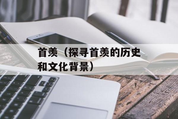 首羡（探寻首羡的历史和文化背景）-第1张图片-