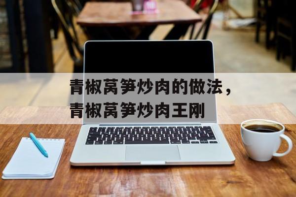 青椒莴笋炒肉的做法，青椒莴笋炒肉王刚-第1张图片-
