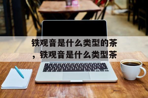 铁观音是什么类型的茶，铁观音是什么类型茶-第1张图片-
