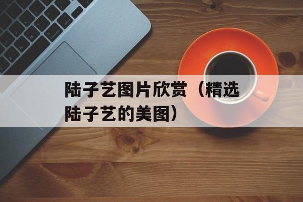 陆子艺图片欣赏（精选陆子艺的美图）-第1张图片-