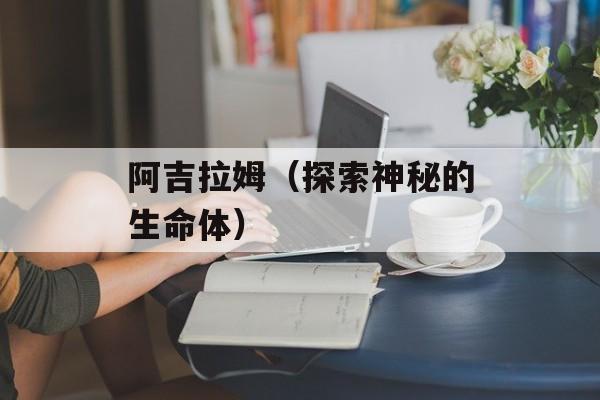 阿吉拉姆（探索神秘的生命体）-第1张图片-