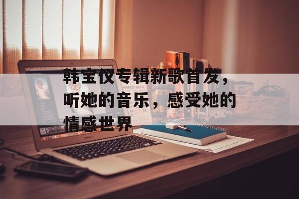韩宝仪专辑新歌首发，听她的音乐，感受她的情感世界-第1张图片-