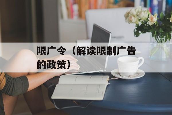 限广令（解读限制广告的政策）-第1张图片-