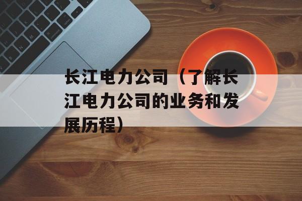 长江电力公司（了解长江电力公司的业务和发展历程）-第1张图片-
