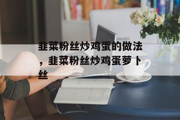 韭菜粉丝炒鸡蛋的做法，韭菜粉丝炒鸡蛋萝卜丝-第1张图片-