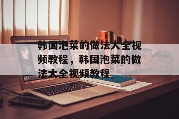 韩国泡菜的做法大全视频教程，韩国泡菜的做法大全视频教程-第1张图片-