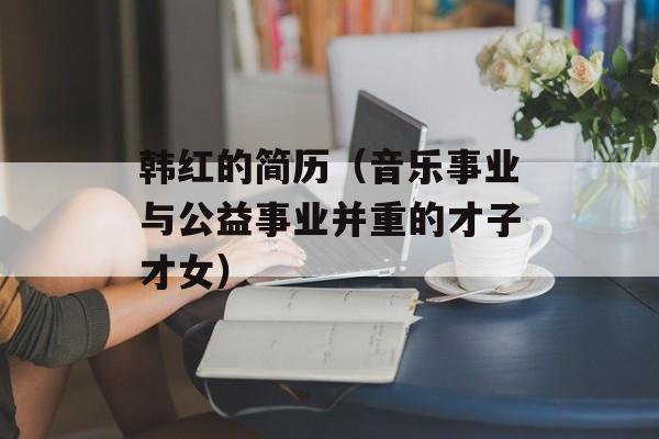 韩红的简历（音乐事业与公益事业并重的才子才女）-第1张图片-