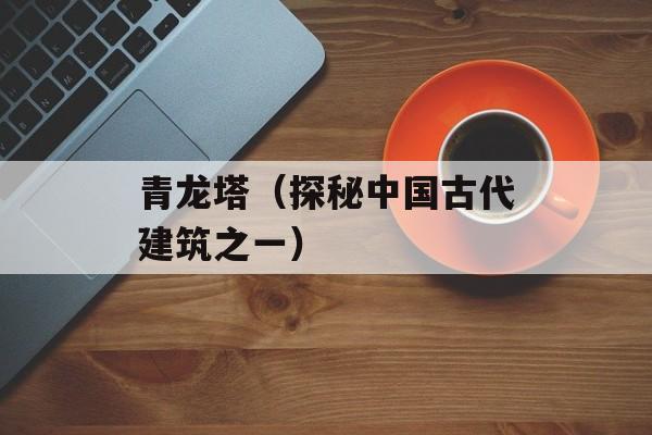 青龙塔（探秘中国古代建筑之一）-第1张图片-