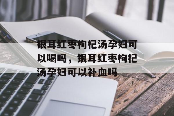 银耳红枣枸杞汤孕妇可以喝吗，银耳红枣枸杞汤孕妇可以补血吗-第1张图片-