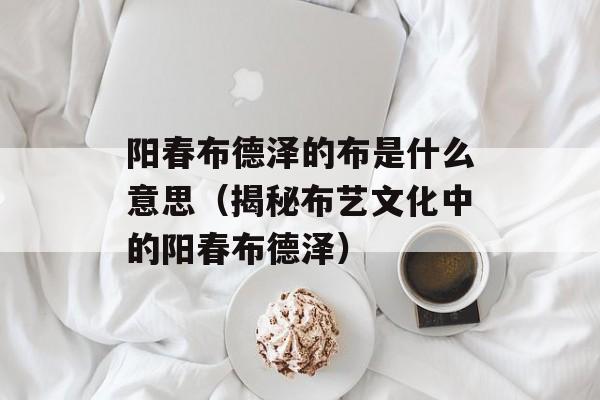 阳春布德泽的布是什么意思（揭秘布艺文化中的阳春布德泽）-第1张图片-