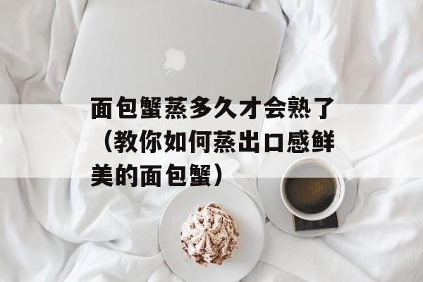 面包蟹蒸多久才会熟了（教你如何蒸出口感鲜美的面包蟹）-第1张图片-