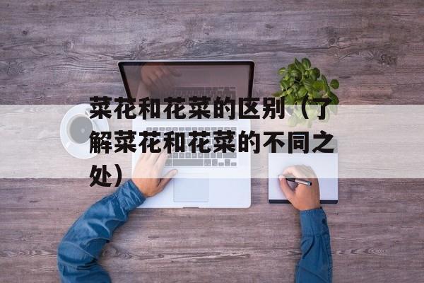 菜花和花菜的区别（了解菜花和花菜的不同之处）-第1张图片-