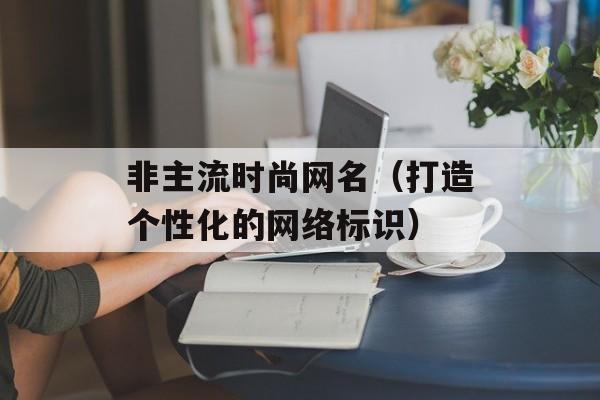 非主流时尚网名（打造个性化的网络标识）-第1张图片-