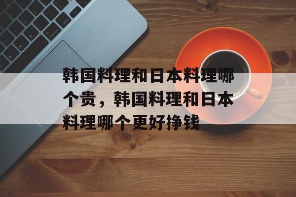 韩国料理和日本料理哪个贵，韩国料理和日本料理哪个更好挣钱-第1张图片-